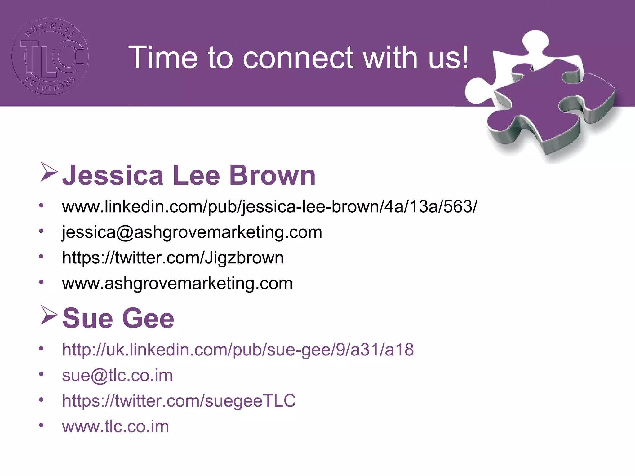 Time to connect with us! 
Jessica Lee Brown 
• www.linkedin.com/pub/jessica-lee-brown/4a/13a/563/ 
• jessica@ashgrovemarketing.com 
• https://twitter.com/Jigzbrown 
• www.ashgrovemarketing.com 
Sue Gee 
• http://uk.linkedin.com/pub/sue-gee/9/a31/a18 
• sue@tlc.co.im 
• https://twitter.com/suegeeTLC 
• www.tlc.co.im 
