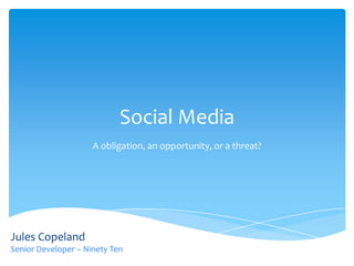 Social Media
                     A obligation, an opportunity, or a threat?




Jules Copeland
Senior Developer – Ninety Ten
 