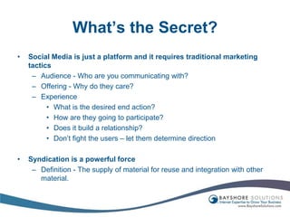 What’s the Secret?Social Media is just a platform and it requires traditional marketing tacticsAudience - Who are you communicating with?Offering - Why do they care?Experience What is the desired end action?How are they going to participate?Does it build a relationship?Don’t fight the users – let them determine directionSyndication is a powerful forceDefinition - The supply of material for reuse and integration with other material.