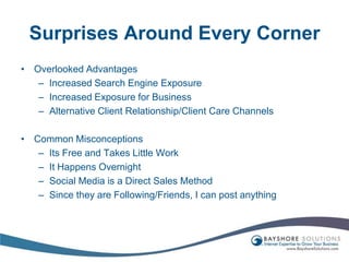 Surprises Around Every CornerOverlooked AdvantagesIncreased Search Engine ExposureIncreased Exposure for BusinessAlternative Client Relationship/Client Care ChannelsCommon MisconceptionsIts Free and Takes Little WorkIt Happens OvernightSocial Media is a Direct Sales MethodSince they are Following/Friends, I can post anything