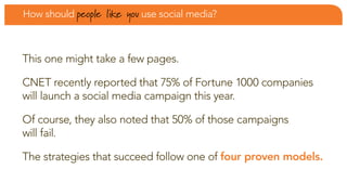 How should people   like you use social media?


this one might take a few pages.

cnet recently reported that 75% of fortune 1000 companies
will launch a social media campaign this year.

of course, they also noted that 50% of those campaigns
will fail.

the strategies that succeed follow one of four proven models.
 