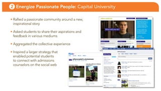 2 Energize Passionate People: Capital University

• Rallied a passionate community around a new,
  inspirational story

• asked students to share their aspirations and
  feedback in various mediums

• aggregated the collective experience

• inspired a larger strategy that
  enabled potential students
  to connect with admissions
  counselors on the social web
 