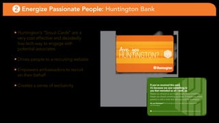 2 Energize Passionate People: Huntington Bank


• Huntington’s “scout cards” are a
  very cost effective and decidedly
  low-tech way to engage with
  potential associates                    Are you
• Drives people to a recruiting website
                                          HUNTINGTON?
• empowers ambassadors to recruit
  on their behalf

• creates a sense of exclusivity                    If you’ve received this card,
                                                    it’s because we saw something in
                                                    you that reminded us of—well, us.
                                                    Maybe you showed us you’re passionate about something.
                                                    Maybe you shared something you know. Or maybe you simply
                                                    greeted us with a smile that said you could be Huntington.
                                                    Are you Huntington? Visit huntington.com to learn about career opportunites
                                                    with Huntington.


                                                      ®                 ®

                                                          and Huntington are federally registered service marks of Huntington Bancshares Incorporated. ©2007 Huntingon Bancshares Incorporated.
 