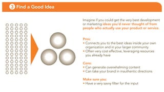 3 Find a Good Idea

                     imagine if you could get the very best development
                     or marketing ideas you’d never thought of from
                     people who actually use your product or service.


                     Pros:
                     • connects you to the best ideas inside your own
                       organization and in your larger community
                     • often very cost effective, leveraging resources
                       you already have

                     Cons:
                     • can generate overwhelming content
                     • can take your brand in inauthentic directions

                     Make sure you:
                     • Have a very savvy filter for the input
 