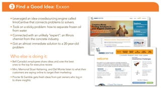 3 Find a Good Idea: Exxon

• leveraged an idea-crowdsourcing engine called
  innocentive that connects problems to solvers
• took on a sticky problem: how to separate frozen oil
  from water
• connected with an unlikely “expert”: an illinois
  chemist from the concrete industry
• Got an almost immediate solution to a 20-year-old
  problem


Who else is doing it:
• bell canada’s employees share ideas and vote the best
  ones to the top for executive review
• Mini, Memorial Sloan Kettering, and Del Monte listen to what their
  customers are saying online to target their marketing
• Procter & Gamble gets fresh ideas from pet owners who log in
  to share insights
 