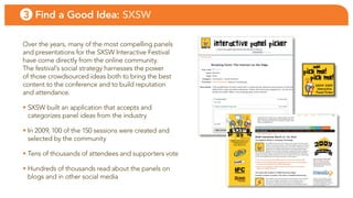 3 Find a Good Idea: SXSW

over the years, many of the most compelling panels
and presentations for the sXsW interactive festival
have come directly from the online community.
the festival’s social strategy harnesses the power
of those crowdsourced ideas both to bring the best
content to the conference and to build reputation
and attendance.

• sXsW built an application that accepts and
  categorizes panel ideas from the industry

• in 2009, 100 of the 150 sessions were created and
  selected by the community

• tens of thousands of attendees and supporters vote

• Hundreds of thousands read about the panels on
  blogs and in other social media
 