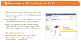 4 Meet a Need to Make a Connection: FedEx


• needed a relevant way to participate in social media
• scanned the various tools and networks people use,
  looking for a gap
• found a limitation on facebook: Members can send
  email-like messages, but can’t add attachments
• built a branded app that filled the gap — winning
  100,000 installs in the first 48 hours, becoming the
  #1 most active page, and gaining lots of repeat users


Who else is doing it:
• american express is offering tools for small business
• brooklyn Museum gave new photographers an
  exhibit curated by a social community
 