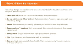 Above All Else: Be Authentic

technology changes our expectations for behavior, our standards for etiquette. social media is no
exception. a few live-by rules:

1. Listen, then talk. Know your community. Be relevant. Hear other opinions.

2. Set expectations and deliver on them. try to be consistent. focus on a topic. let people know
   when things change.

3. Be real. be honest about your identity. speak with your true voice. share your personality.

4. Be personal, don’t broadcast. Don’t be one-sided. Don’t be overly promotional. Don’t repeat,
   repeat, repeat.

5. Be responsive. engage in conversation. Reply quickly. answer questions.

6. Edit. Don’t overwhelm with frequency. be brief. be compelling.

7. Be a good host. Make people feel comfortable. thank your community. translate new terms
   and insider references.
 