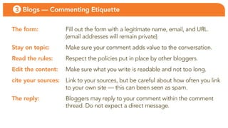 3 Blogs — Commenting Etiquette

The form:            fill out the form with a legitimate name, email, and uRl.
                     (email addresses will remain private).
Stay on topic:       Make sure your comment adds value to the conversation.
Read the rules:      Respect the policies put in place by other bloggers.
Edit the content:    Make sure what you write is readable and not too long.
cite your sources:   link to your sources, but be careful about how often you link
                     to your own site — this can been seen as spam.
The reply:           bloggers may reply to your comment within the comment
                     thread. Do not expect a direct message.
 