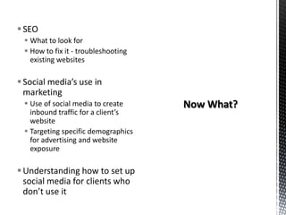 SEO
 What to look for
 How to fix it - troubleshooting
existing websites
Social media’s use in
marketing
 Use of social media to create
inbound traffic for a client’s
website
 Targeting specific demographics
for advertising and website
exposure
Understanding how to set up
social media for clients who
don’t use it
 