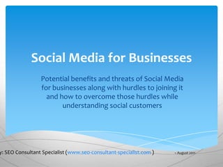 Social Media for Businesses
                 Potential benefits and threats of Social Media
                 for businesses along with hurdles to joining it
                   and how to overcome those hurdles while
                        understanding social customers




y: SEO Consultant Specialist (www.seo-consultant-specialist.com )   – August 2011
 