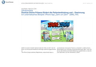 AKTUELLE BRANCHENREPORTS ZUM THEMA SOCIAL MEDIA – Beauty & Health Care                                                             Seite 38 . September 2011




Social Review - Report Nr. 3/2011
Zahnkosmetik
Positive Online Präsenz fördert die Patientenbindung und – Gewinnung
Ein unterhaltsames Beispiel: iPhone App „Zahn um Zahn“ (DMG, HH)




Geführt von einem virtuellen Zahnarzt treten bei “Zahn um Zahn” zwei mit   verschiedensten interessanten Themen zu entwickeln”, so Ralf Luhmann,
Bohrer und Schutzschild bewaffnete Zahnkrieger spielerisch gegeneinander   Marketingleiter beim Hamburger Dentalmaterialhersteller DMG. “Unser Ziel
an.                                                                        war es, eine einfache und intuitive Bedienung zu gewährleisten, so dass die
“Das iPhone bringt wunderbare Möglichkeiten, ansprechende Apps zu          User Spaß haben, sich dem Zahnkampf zu stellen”.
 