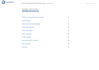 AKTUELLE BRANCHENREPORTS ZUM THEMA SOCIAL MEDIA – Beauty & Health Care        Seite 4 . September 2011




Social Review - Report Nr. 3/2011
Inhaltsverzeichnis

Einführung - Beauty & Health Care im Internet                            5

Monitoring Setup                                                         11

Inhalte - Kosmetik & Schönheitspﬂege                                     12

Inhalte - Schönheits-OP’s                                                26

Inhalte - Zahnkosmetik                                                   35

Inhalte - Augenlaser                                                     42

Inhalte - Hörgeräte                                                      51

Diskussionsvolumina im Vergleich                                         58

Fazit und Ausblick                                                       60

Impressum                                                                61
 