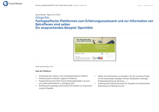 AKTUELLE BRANCHENREPORTS ZUM THEMA SOCIAL MEDIA – Beauty & Health Care                                                         Seite 55 . September 2011




Social Review - Report Nr. 3/2011
Hörgeräte
Fachspeziﬁsche Plattformen zum Erfahrungsaustausch und zur Information von
Betroffenen sind selten
Ein ansprechendes Beispiel: OpenHAid




Quelle: www.hearing.s-p-s.de


Ziele der Plattform:

     Entwicklung einer offenen, nicht herstellergebundenen Plattform         Aufbau eines Netzwerkes von Akustikern, die sich an diesem Projekt
     Gestaltung eines modularen, digitalen Hörsystems                        mit Serviceleistungen beteiligen möchten (Otoplastiken anfertigen,
     Programmierung einer Open Source Anpassungssoftware, die auch           Einstellungsoptimierung, Beratung, … )
     eine Endkundenoberﬂäche zur Verfügung stellt                            Schaffung eines Gebrauchtmarktes für Hörgeräte mit professioneller
     Schaffung einer günstigen (schnurlosen) Schnittstelle zur Programmie-   Aufbereitung und Reparaturservice
     rung der Hörgeräte
 