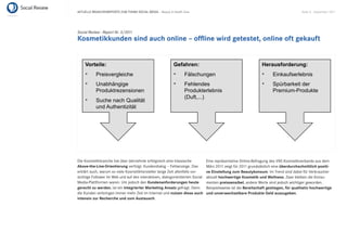 AKTUELLE BRANCHENREPORTS ZUM THEMA SOCIAL MEDIA – Beauty & Health Care                                                                Seite 8 . September 2011




Social Review - Report Nr. 3/2011
Kosmetikkunden sind auch online – ofﬂine wird getestet, online oft gekauft


    Vorteile:                                               Gefahren:                                          Herausforderung:
           Preisvergleiche                                        Fälschungen                                        Einkaufserlebnis
           Unabhängige                                            Fehlendes                                          Spürbarkeit der
           Produktrezensionen                                     Produkterlebnis                                    Premium-Produkte
                                                                  (Duft,...)
           Suche nach Qualität
           und Authentizität




Die Kosmetikbranche hat über Jahrzehnte erfolgreich eine klassische            Eine repräsentative Online-Befragung des VKE-Kosmetikverbands aus dem
Above-the-Line-Orientierung verfolgt. Kundendialog – Fehlanzeige. Das          März 2011 zeigt für 2011 grundsätzlich eine überdurchschnittlich positi-
erklärt auch, warum so viele Kosmetikhersteller lange Zeit allenfalls vor-     ve Einstellung zum Beautykonsum. Im Trend sind dabei für Verbraucher
sichtige Follower im Web und auf den interaktiven, dialogorientierten Social   aktuell hochwertige Kosmetik und Wellness. Zwar bleiben die Konsu-
Media-Plattformen waren. Um jedoch den Kundenanforderungen heute               menten preissensibel, andere Werte sind jedoch wichtiger geworden.
gerecht zu werden, ist ein integrierter Marketing Ansatz gefragt. Denn         Beispielsweise ist die Bereitschaft gestiegen, für qualitativ hochwertige
die Kunden verbringen immer mehr Zeit im Internet und nutzen diese auch        und unverwechselbare Produkte Geld auszugeben.
intensiv zur Recherche und zum Austausch.
 
