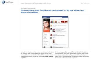 AKTUELLE BRANCHENREPORTS ZUM THEMA SOCIAL MEDIA – Beauty & Health Care                                                              Seite 9 . September 2011




Social Review - Report Nr. 3/2011
Die Vorstellung neuer Produkte aus der Kosmetik ist für eine Vielzahl von
Nutzern interessant




Kosmetik hat im Vergleich zu vielen anderen Branchen einen großen Vorteil:   So wie zum Beispiel auf der Facebook-Seite von L’Oréal Paris Deutschland.
Die Vorstellung neuer Produkte ist kein Tabu, sondern für viele Nutzer       Das Unternehmen liefert seinen derzeit knapp 77.000 Fans neben Produkt-
interessant. Doch ein optimaler Social-Media- Auftritt muss mehr bieten.     informationen konkrete Make-up-Tipps, animiert die Fans, ihre eigenen
Entscheidend ist ein hoher Nutzwert bei gleichzeitigem hohen Unterhal-       Beauty-Tricks zu posten und verlinkt auf interessante Videos. Dazu kommen
tungsfaktor.                                                                 Gewinnspiele und News zu aktuellen Ereignissen.
 