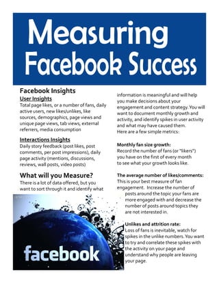 Facebook Insights
User Insights
Total page likes, or a number of fans, daily
active users, new likes/unlikes, like
sources, demographics, page views and
unique page views, tab views, external
referrers, media consumption
Interactions Insights
Daily story feedback (post likes, post
comments, per post impressions), daily
page activity (mentions, discussions,
reviews, wall posts, video posts)
What will you Measure?
There is a lot of data offered, but you
want to sort through it and identify what
information is meaningful and will help
you make decisions about your
engagement and content strategy.You will
want to document monthly growth and
activity, and identify spikes in user activity
and what may have caused them.
Here are a few simple metrics:
Monthly fan size growth:
Record the number of fans (or “likers”)
you have on the first of every month
to see what your growth looks like.
The average number of likes/comments:
This is your best measure of fan
engagement. Increase the number of
posts around the topic your fans are
more engaged with and decrease the
number of posts around topics they
are not interested in.
Unlikes and attrition rate:
Loss of fans is inevitable, watch for
spikes in the unlike numbers.You want
to try and correlate these spikes with
the activity on your page and
understand why people are leaving
your page.
 