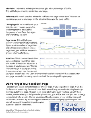 Tab views:This metric will tell you which tab gets what percentage of traffic.
This will help you prioritize content on your page.
Referrers:This metric specifies where the traffic to your page comes from.You want to
increase exposure to your page on the sites that bring you the most traffic.
Demographics: No matter what your
objectives are, you can always find
the demographics data useful:
the gender of your fans, their ages,
and where they are from.
Page views: This will help you
identify the number of returned fans.
If you take the number of page views
and subtract the number of unique
page views, you will have a measure
of your returning fan base.
Mentions:This is the number of times
someone tagged you in their post.
This metric is important because it is
the easiest way for your fans’ friends
to click through to your page. Every
time someone tags you, the name of
your page appears as a link. Users are more likely to click on that link than to search for
your page manually. Increasing mentions should be a main goal for your page.
Don’t ForgetYour Facebook Page
Facebook fans expect consistent activity on your page. If you neglect your page, it will die.
Furthermore, monitoring the metrics specified here will help you understanding how to get
the most out of your page. This can seem like a lot of work, but if you keep up with these
metrics, or even a few you find particularly important, you will be able to adjust your strategy
to maintain traffic growth. Having a successful Facebook page is your window to overall
social media success. By measuring your metrics and remaining engaged with your fans
you will manage the greatest impact on your
business’s bottom line overall.
Adapted from “A Beginner’s Guide to Facebook Insights,”
Mashable/Business, September 2010.
 