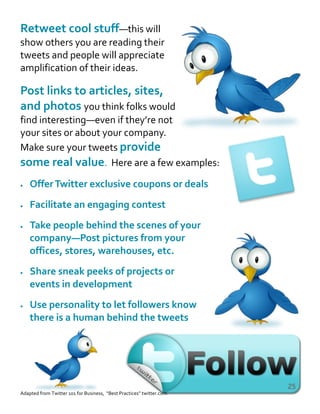 Retweet cool stuff—this will
show others you are reading their
tweets and people will appreciate
amplification of their ideas.
Post links to articles, sites,
and photos you think folks would
find interesting—even if they’re not
your sites or about your company.
Make sure your tweets provide
some real value. Here are a few examples:
 OfferTwitter exclusive coupons or deals
 Facilitate an engaging contest
 Take people behind the scenes of your
company—Post pictures from your
offices, stores, warehouses, etc.
 Share sneak peeks of projects or
events in development
 Use personality to let followers know
there is a human behind the tweets
Adapted from Twitter 101 for Business, “Best Practices” twitter.com
25
 