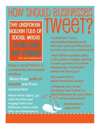 -Katy Lynch, socialkaty.com
-Customize! Use a
personalized background,
add a bio and a profile photo,
provide your main website link
-PostTwitter updates daily:
Links, jokes, insights, photos,
or even opinions on current
happenings—it shouldn’t
always be about you!
-No spam! Every
tweet should be unique.
-Integrate your social
networks: UseTwitter to
direct followers to your other
social media levers
-Remember to
keep it fun!
Keep in mindTwitter is
a consumer dominated
medium
More than 90% of
tweets are from
consumers
Never force topics, go
with the flow and
engage with your
followers about what
they are interested in.
27
 