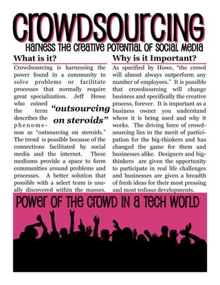 Crowdsourcing is harnessing the
power found in a community to
solve problems or facilitate
processes that normally require
great specialization. Jeff Howe
who coined
the term
describes the
p h e n o m e -
non as “outsourcing on steroids.”
The trend is possible because of the
connections facilitated by social
media and the internet. These
mediums provide a space to form
communities around problems and
processes. A better solution that
possible with a select team is usu-
ally discovered within the masses.
As specified by Howe, “the crowd
will almost always outperform any
number of employees.” It is possible
that crowdsourcing will change
business and specifically the creative
process, forever. It is important as a
business owner you understand
where it is being used and why it
works. The driving force of crowd-
sourcing lies in the merit of partici-
pation for the big-thinkers and has
changed the game for them and
businesses alike. Designers and big-
thinkers are given the opportunity
to participate in real life challenges
and businesses are given a breadth
of fresh ideas for their most pressing
and most tedious developments.
“outsourcing
on steroids”
What is it? Why is it Important?
 