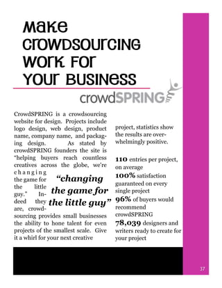 CrowdSPRING is a crowdsourcing
website for design. Projects include
logo design, web design, product
name, company name, and packag-
ing design. As stated by
crowdSPRING founders the site is
“helping buyers reach countless
creatives across the globe, we're
c h a n g i n g
the game for
the little
guy.” In-
deed they
are, crowd-
sourcing provides small businesses
the ability to hone talent for even
projects of the smallest scale. Give
it a whirl for your next creative
“changing
the game for
the little guy”
project, statistics show
the results are over-
whelmingly positive.
110 entries per project,
on average
100% satisfaction
guaranteed on every
single project
96% of buyers would
recommend
crowdSPRING
78,039 designers and
writers ready to create for
your project
37
 