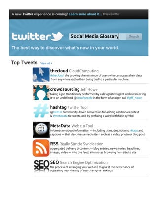 thecloud Cloud Computing
#thecloud the growing phenomenon of users who can access their data
from anywhere rather than being tied to a particular machine.
crowdsourcing Jeff Howe
taking a job traditionally performed by a designated agent and outsourcing
it to an undefined @lotsofpeople in the form of an open call #jeff_howe
hashtag TwitterTool
@twitter community-driven convention for adding additional context
& #metadata to tweets. add by prefixing a word with hash symbol
MetaData Web 2.0Tool
information about information — including titles, descriptions, #tags and
captions — that describes a media item such as a video, photo or blog post
RSS Really Simple Syndication
aggregated delivery of content — blog entries, news stories, headlines,
images, video — into one feed, eliminates browsing from site to site
SEO Search Engine Optimization
the process of arranging your website to give it the best chance of
appearing near the top of search engine rankings
Social Media Glossary
 