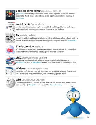 SocialBookmarking OrganizationalTool
@delicious a method by which users locate, store, organize, share and manage
bookmarks of web pages without being tied to a particular machine: example of
#thecloud
socialmedia Social Media
media + social interaction, highly accessible & scalable publishing techniques -
web-based tech turns communication into interactive dialogue
Tags Web 2.0Tool
keywords added to a blog post, photo or video to help users find related topics or
media, when browsing on the site or using search engines relevant #metadata
TheFutureNow Web 2.0
2nd
generation of the Web, enables people with no specialized tech knowledge
to create their own websites, create/upload media & share info
UGC User Generated Content
an industry term that refers to all forms of user-created materials—part of
#thefuture— such as #blogposts, reviews, podcasts, videos, comments and more
Widget MiniWeb-Application
small block of content, typically displayed in a small box, w/a specific purpose,
such as weather forecasts or news, that constantly updates itself
wiki Collaborative Creation
collaborative website that can be directly edited by anyone with access to it—
best example @Wikipedia , can be used for #crowdsourcing
39
 