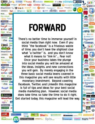 There’s no better time to immerse yourself in
social media than right now. Even if you
think “the facebook” is a frivolous waste
of time, you don’t have the slightest clue
what “a twitter” is, and you don’t know
what it means to “link-in”… Fear not!
Once your business takes the plunge
into social media you will be amazed at
the ideas, insights, and new connections
you will gain. By merely engaging in the
three basic social media levers covered in
this magazine you will see results with little
monetary investment. Beyond covering
Facebook, Twitter, and LinkedIn this magazine
is full of tips and ideas for your best social
media marketing plan. However, social media
does take time, so take the time to do it right.
Get started today, this magazine will lead the way.
 