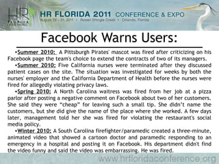 Facebook Warns Users: Summer 2010:   A Pittsburgh Pirates' mascot was fired after criticizing on his Facebook page the team's choice to extend the contracts of two of its managers. Summer 2010:  Five California nurses were terminated after they discussed patient cases on the site. The situation was investigated for weeks by both the nurses' employer and the California Department of Health before the nurses were fired for allegedly violating privacy laws. Spring 2010:  A North Carolina waitress was fired from her job at a pizza parlor after posting a negative comment on Facebook about two of her customers. She said they were “cheap” for leaving such a small tip. She didn’t name the customers, but she did give the name of the place where she worked. A few days later, management told her she was fired for violating the restaurant's social media policy. Winter 2010:  A South Carolina firefighter/paramedic created a three-minute, animated video that showed a cartoon doctor and paramedic responding to an emergency in a hospital and posting it on Facebook. His department didn't find the video funny and said the video was embarrassing. He was fired. 