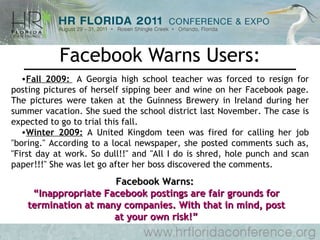 Facebook Warns Users: Fall 2009:   A Georgia high school teacher was forced to resign for posting pictures of herself sipping beer and wine on her Facebook page. The pictures were taken at the Guinness Brewery in Ireland during her summer vacation. She sued the school district last November. The case is expected to go to trial this fall. Winter 2009:  A United Kingdom teen was fired for calling her job "boring." According to a local newspaper, she posted comments such as, "First day at work. So dull!!" and "All I do is shred, hole punch and scan paper!!!" She was let go after her boss discovered the comments.  Facebook Warns:  “ Inappropriate Facebook postings are fair grounds for termination at many companies. With that in mind, post at your own risk!” 