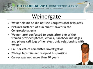 Weinergate Weiner claims he did not use Congressional resources Pictures surfaced of him almost naked in the Congressional gym Weiner later confessed to posts after one of the women provided photos, emails, Facebook messages and phone call logs of her electronic relationship with Weiner Call for ethics committee investigation 20 days later Weiner resigned his position Career spanned more than 10 years 