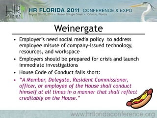 Weinergate Employer’s need social media policy  to address employee misuse of company-issued technology, resources, and workspace Employers should be prepared for crisis and launch immediate investigations House Code of Conduct falls short: “ A Member, Delegate, Resident Commissioner, officer, or employee of the House shall conduct himself at all times in a manner that shall reflect creditably on the House. ” 