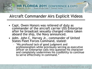 Aircraft Commander Airs Explicit Videos Capt. Owen Honors was relieved of duty as commander of the aircraft carrier USS Enterprise after he broadcast sexually charged videos taken aboard the ship, the Navy announced. Adm. John C. Harvey Jr., commander of United States Fleet Forces Command, stated: "His profound lack of good judgment and professionalism while previously serving as executive officer on Enterprise calls into question his character and completely undermines his credibility to continue to serve effectively in command.” 