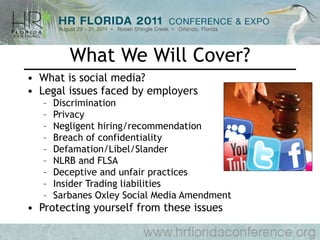 What We Will Cover? What is social media? Legal issues faced by employers Discrimination Privacy  Negligent hiring/recommendation Breach of confidentiality Defamation/Libel/Slander NLRB and FLSA Deceptive and unfair practices Insider Trading liabilities Sarbanes Oxley Social Media Amendment Protecting yourself from these issues 