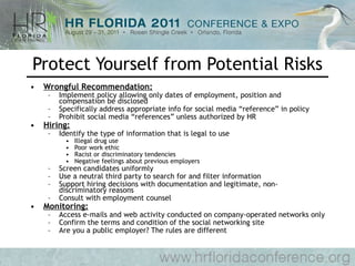 Protect Yourself from Potential Risks Wrongful Recommendation: Implement policy allowing only dates of employment, position and compensation be disclosed Specifically address appropriate info for social media “reference” in policy Prohibit social media “references” unless authorized by HR Hiring: Identify the type of information that is legal to use Illegal drug use Poor work ethic Racist or discriminatory tendencies Negative feelings about previous employers Screen candidates uniformly Use a neutral third party to search for and filter information Support hiring decisions with documentation and legitimate, non-discriminatory reasons Consult with employment counsel Monitoring: Access e-mails and web activity conducted on company-operated networks only Confirm the terms and condition of the social networking site Are you a public employer? The rules are different 
