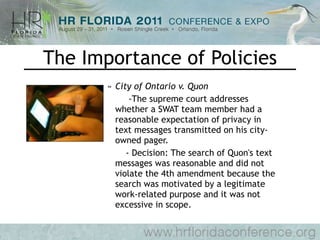 The Importance of Policies City of Ontario v. Quon   -The supreme court addresses whether a SWAT team member had a reasonable expectation of privacy in text messages transmitted on his city-owned pager.    - Decision: The search of Quon's text messages was reasonable and did not violate the 4th amendment because the search was motivated by a legitimate work-related purpose and it was not excessive in scope.  