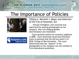 The Importance of Policies Tiffany A. Marshall v. Mayor and Alderman of the City of Savannah, GA -Female firefighter, who received oral reprimand for posting photographs on her myspace, files suit alleging gender discrimination and retaliation   -Court granted motion for summary judgment in 2009.  Court dismissed racial discrimination claim on grounds that she did not assert it in EEOC Charge of Discrimination.  The court determined that her “speech” in her photographs on her myspace was not entitled to First Amendment protection. 