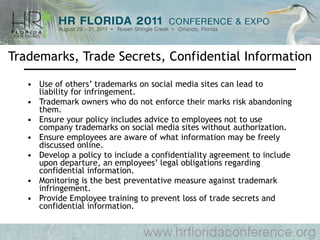 Trademarks, Trade Secrets, Confidential Information Use of others’ trademarks on social media sites can lead to liability for infringement. Trademark owners who do not enforce their marks risk abandoning them. Ensure your policy includes advice to employees not to use company trademarks on social media sites without authorization. Ensure employees are aware of what information may be freely discussed online. Develop a policy to include a confidentiality agreement to include upon departure, an employees’ legal obligations regarding confidential information. Monitoring is the best preventative measure against trademark infringement. Provide Employee training to prevent loss of trade secrets and confidential information. 