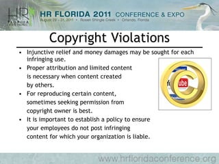 Copyright Violations Injunctive relief and money damages may be sought for each infringing use. Proper attribution and limited content  is necessary when content created by others. For reproducing certain content,  sometimes seeking permission from copyright owner is best. It is important to establish a policy to ensure your employees do not post infringing  content for which your organization is liable. 