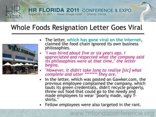 Whole Foods Resignation Letter Goes Viral The letter,  which has gone viral on the internet , claimed the food chain ignored its own business philosophies.  "I was hired about five or six years ago. I appreciated and respected what the company said its philosophies were at that time," the letter begins.  "However, it didn't take long to realise [sic] what complete and utter ******** they are."  In the letter, which was posted on Gawker.com, the previous employee complained the company, which touts its green credentials, didn't recycle properly, threw out food that could go to the needy and made employees to wear "poorly made, ugly T-shirts."  Fellow employees were also targeted in the rant.  