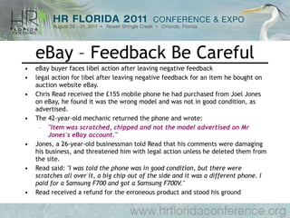 eBay – Feedback Be Careful eBay buyer faces libel action after leaving negative feedback legal action for libel after leaving negative feedback for an item he bought on auction website eBay.  Chris Read received the £155 mobile phone he had purchased from Joel Jones on eBay, he found it was the wrong model and was not in good condition, as advertised.  The 42-year-old mechanic returned the phone and wrote:  "Item was scratched, chipped and not the model advertised on Mr Jones's eBay account."   Jones, a 26-year-old businessman told Read that his comments were damaging his business, and threatened him with legal action unless he deleted them from the site.  Read said:  "I was told the phone was in good condition, but there were scratches all over it, a big chip out of the side and it was a different phone. I paid for a Samsung F700 and got a Samsung F700V."   Read received a refund for the erroneous product and stood his ground 