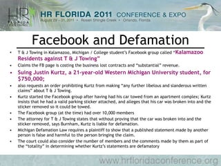 Facebook and Defamation T & J Towing in Kalamazoo, Michigan / College student’s Facebook group called “ Kalamazoo Residents against T & J Towing”  Claims the FB page is costing the business lost contracts and “substantial” revenue.  Suing Justin Kurtz, a 21-year-old Western Michigan University student, for $750,000;  also requests an order prohibiting Kurtz from making “any further libelous and slanderous written claims” about T & J Towing. Kurtz started the Facebook group after having had his car towed from an apartment complex; Kurtz insists that he had a valid parking sticker attached, and alleges that his car was broken into and the sticker removed so it could be towed. The Facebook group (at the time) had over 10,000 members The attorney for T & J Towing states that without proving that the car was broken into and the sticker removed, says Burnham, Kurtz is liable for defamation. Michigan Defamation Law requires a plaintiff to show that a published statement made by another person is false and harmful to the person bringing the claim.  The court could also consider the number of members and the comments made by them as part of the “totality” in determining whether Kurtz’s statements are defamatory 