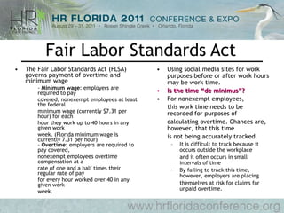 Fair Labor Standards Act The Fair Labor Standards Act (FLSA) governs payment of overtime and minimum wage  -  Minimum wage : employers are required to pay  covered, nonexempt employees at least the federal  minimum wage (currently $7.31 per hour) for each  hour they work up to 40 hours in any given work  week. (Florida minimum wage is currently 7.31 per hour) -  Overtime : employers are required to pay covered, nonexempt employees overtime compensation at a  rate of one and a half times their regular rate of pay  for every hour worked over 40 in any given work  week.  Using social media sites for work purposes before or after work hours may be work time.  Is the time “de minimus”? For nonexempt employees,  this work time needs to be recorded for purposes of  calculating overtime. Chances are, however, that this time is not being accurately tracked.  It is difficult to track because it occurs outside the workplace and it often occurs in small intervals of time By failing to track this time, however, employers are placing themselves at risk for claims for unpaid overtime.  