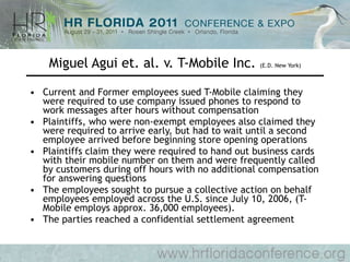Miguel Agui et. al. v. T-Mobile Inc.  (E.D. New York) Current and Former employees sued T-Mobile claiming they were required to use company issued phones to respond to work messages after hours without compensation Plaintiffs, who were non-exempt employees also claimed they were required to arrive early, but had to wait until a second employee arrived before beginning store opening operations Plaintiffs claim they were required to hand out business cards with their mobile number on them and were frequently called by customers during off hours with no additional compensation for answering questions The employees sought to pursue a collective action on behalf employees employed across the U.S. since July 10, 2006, (T-Mobile employs approx. 36,000 employees). The parties reached a confidential settlement agreement 