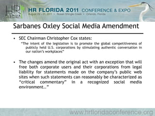 Sarbanes Oxley Social Media Amendment SEC Chairman Christopher Cox states: “ The intent of the legislation is to promote the global competitiveness of publicly held U.S. corporations by stimulating authentic conversation in our nation’s workplaces” The changes amend the original act with an exception that will free both corporate users and their corporations from legal liability for statements made on the company’s public web sites when such statements can reasonably be characterized as “critical commentary” in a recognized social media environment..” 