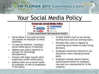 Your Social Media Policy Social Media if not used correctly can expose an employer to many liabilities. To reap the benefits, creating a social media policy is essential. Update your policy regularly to account for technology developments. Consult with legal counsel when preparing a social media policy. Address both use of social media by employer as well as employees in the policy. Include matters such as use during working hours and non-working hours. Develop clear rules in regards to screening social media to make hiring decisions. Employees should be required to use disclaimers when making personal posts. Employers should require express authorization before an employee may post as a representative to the company. 
