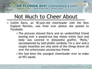 Not Much to Cheer About Caitlin Davis, an 18-year-old cheerleader with the New England Patriots, was fired over photos she posted to Facebook.  The pictures showed Davis and an unidentified friend leaning over a passed-out boy whose entire face and body was covered in distasteful graffiti. "Penis," (accompanied by said phallic symbols) 'I'm a Jew' and a couple swastikas are only some of the things drawn all over the unfortunate unconscious friend. She had been the youngest cheerleader ever to make an NFL squad. 