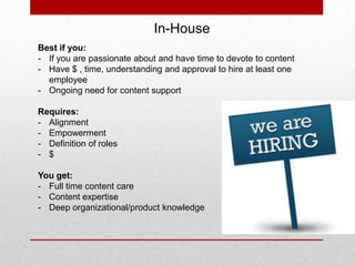 In-House
Best if you:
- If you are passionate about and have time to devote to content
- Have $ , time, understanding and approval to hire at least one
employee
- Ongoing need for content support
Requires:
- Alignment
- Empowerment
- Definition of roles
- $
You get:
- Full time content care
- Content expertise
- Deep organizational/product knowledge
 
