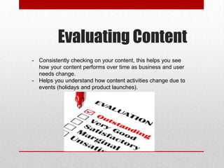 Evaluating Content
- Consistently checking on your content, this helps you see
how your content performs over time as business and user
needs change.
- Helps you understand how content activities change due to
events (holidays and product launches).
 